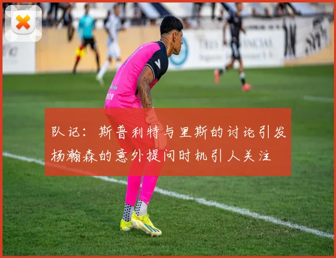 队记：斯普利特与里斯的讨论引发杨瀚森的意外提问时机引人关注