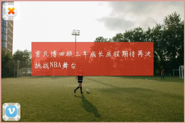 曾凡博回顾三年成长历程期待再次挑战NBA舞台
