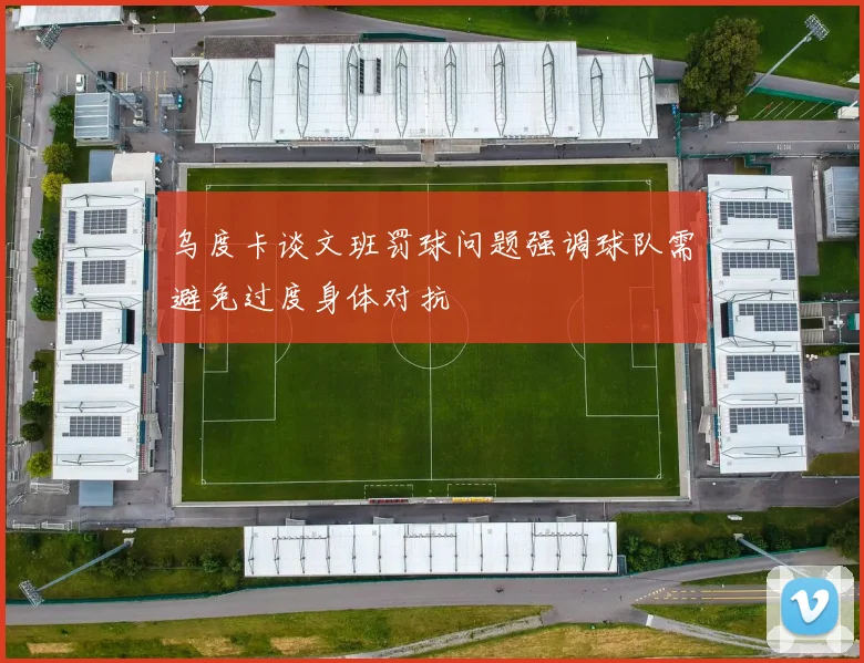 乌度卡谈文班罚球问题强调球队需避免过度身体对抗