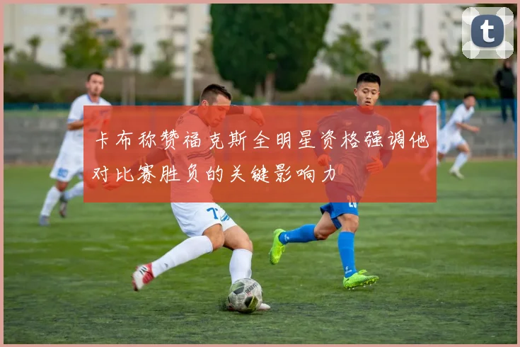 卡布称赞福克斯全明星资格强调他对比赛胜负的关键影响力