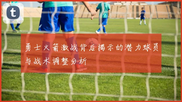 勇士火箭激战背后揭示的潜力球员与战术调整分析