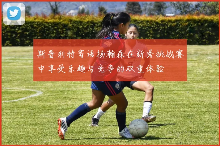 斯普利特寄语杨瀚森在新秀挑战赛中享受乐趣与竞争的双重体验