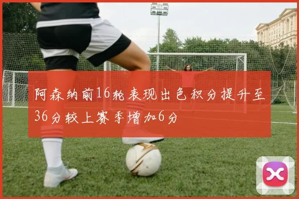 阿森纳前16轮表现出色积分提升至36分较上赛季增加6分