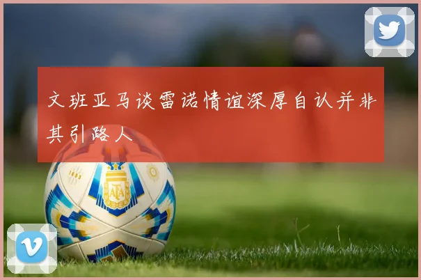 文班亚马谈雷诺情谊深厚自认并非其引路人