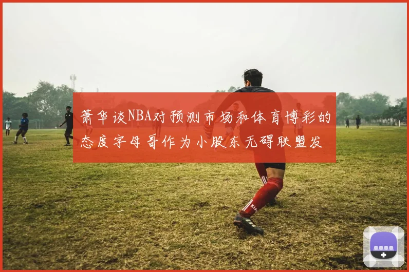 萧华谈NBA对预测市场和体育博彩的态度字母哥作为小股东无碍联盟发展
