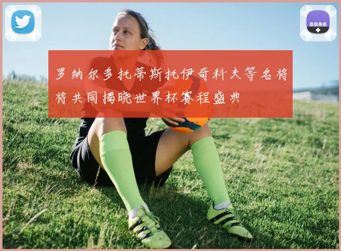罗纳尔多托蒂斯托伊奇科夫等名将将共同揭晓世界杯赛程盛典