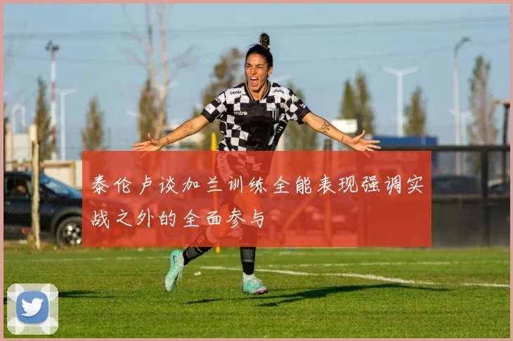泰伦卢谈加兰训练全能表现强调实战之外的全面参与
