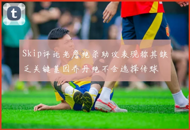 Skip评论老詹绝杀助攻表现称其缺乏关键基因乔丹绝不会选择传球