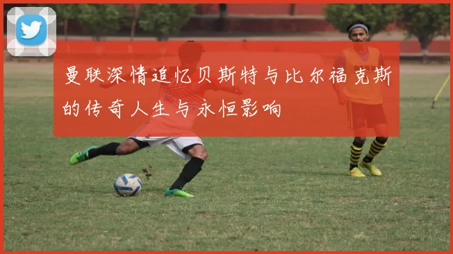 曼联深情追忆贝斯特与比尔福克斯的传奇人生与永恒影响