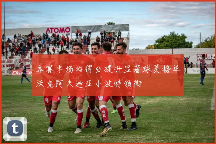 本赛季场均得分提升显著球员榜单沃克阿夫迪亚小波特领衔