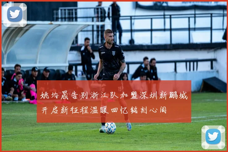姚均晟告别浙江队加盟深圳新鹏城开启新征程温暖回忆铭刻心间