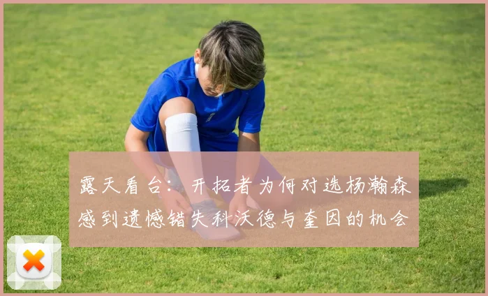 露天看台：开拓者为何对选杨瀚森感到遗憾错失科沃德与奎因的机会