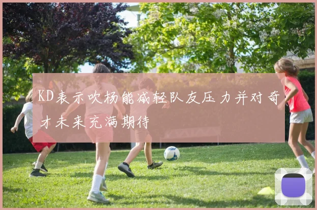 KD表示吹杨能减轻队友压力并对奇才未来充满期待