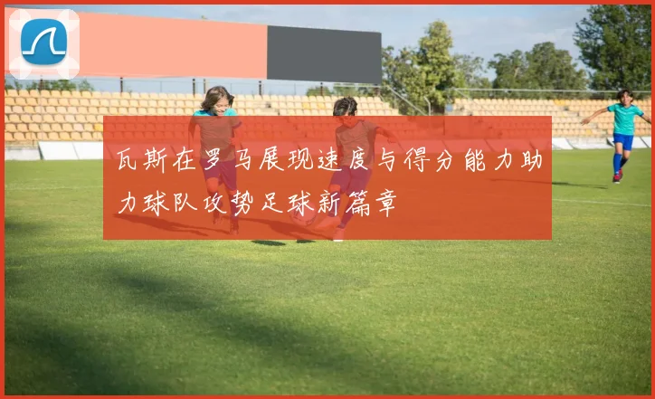 瓦斯在罗马展现速度与得分能力助力球队攻势足球新篇章