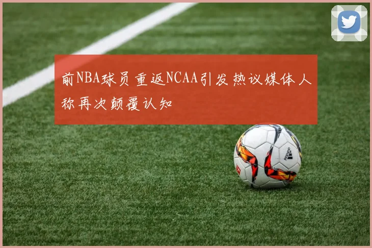 前NBA球员重返NCAA引发热议媒体人称再次颠覆认知