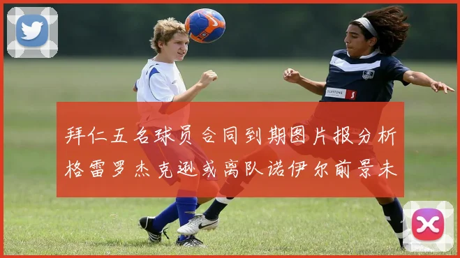 拜仁五名球员合同到期图片报分析格雷罗杰克逊或离队诺伊尔前景未定