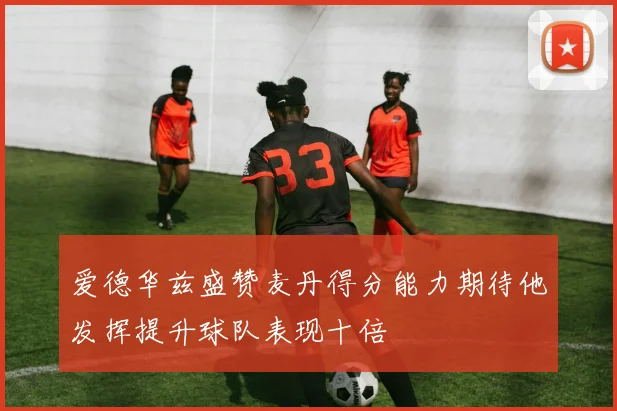 爱德华兹盛赞麦丹得分能力期待他发挥提升球队表现十倍