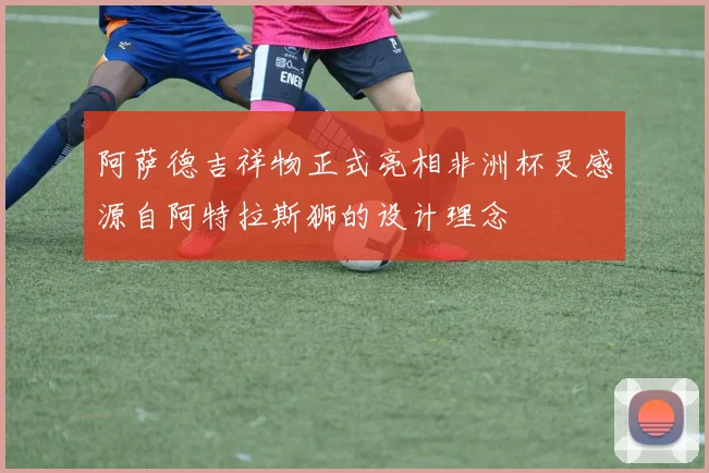 阿萨德吉祥物正式亮相非洲杯灵感源自阿特拉斯狮的设计理念