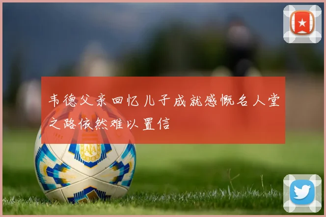 韦德父亲回忆儿子成就感慨名人堂之路依然难以置信